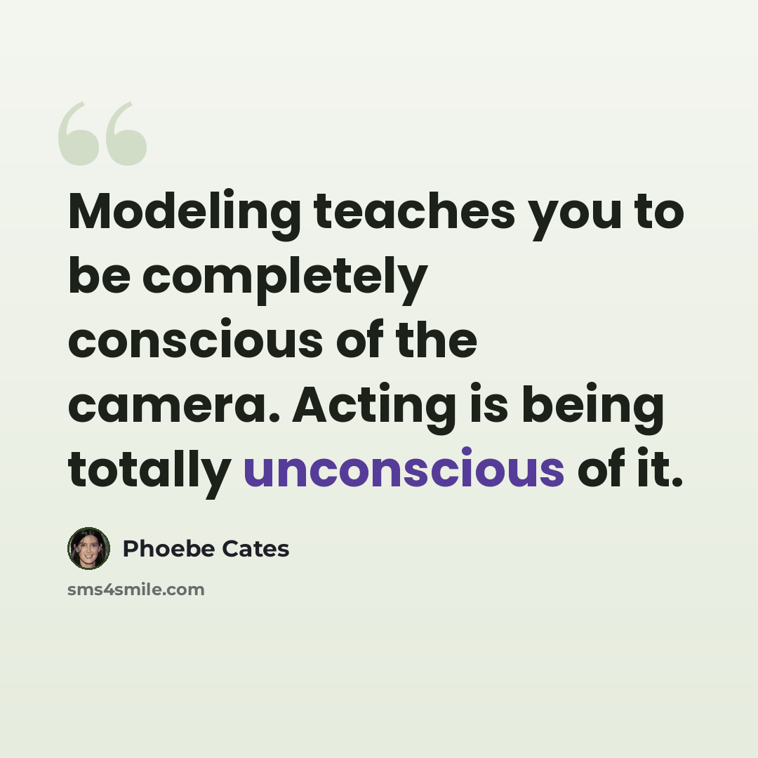 “Modeling teaches you to be completely conscious of the camera. Acting is being totally unconscious of it.” quote by Phoebe Cates
