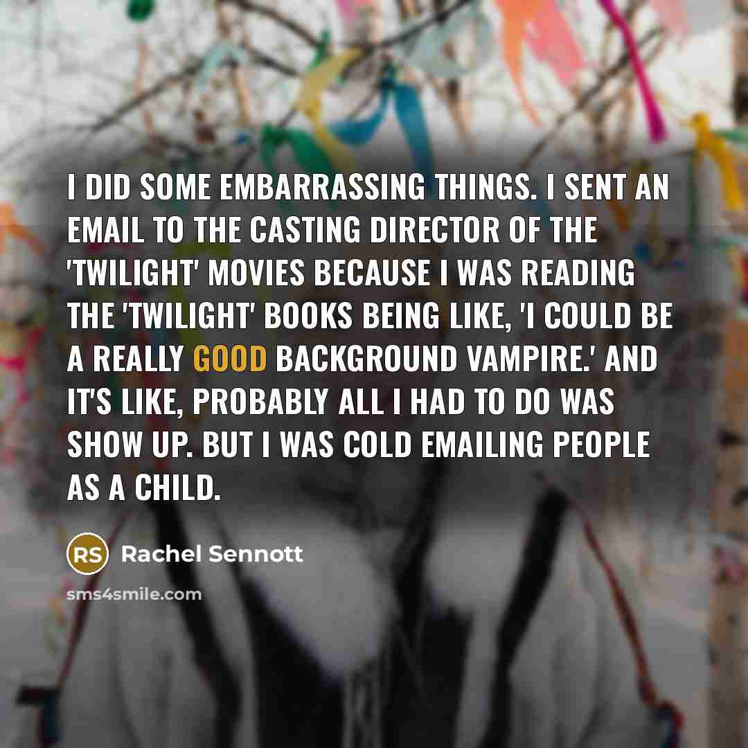 “I did some embarrassing things. I sent an email to the casting director of the 'Twilight' movies because I was reading the 'Twilight' books being like, 'I could be a really good background vampire.' And it's like, probably all I had to do was show up. But I was cold emailing people as a child.” quote by Rachel Sennott