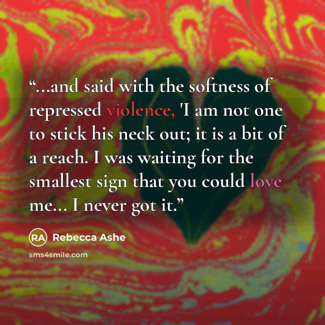 “...and said with the softness of repressed violence, 'I am not one to stick his neck out; it is a bit of a reach. I was waiting for the smallest sign that you could love me... I never got it.” quote by Rebecca Ashe