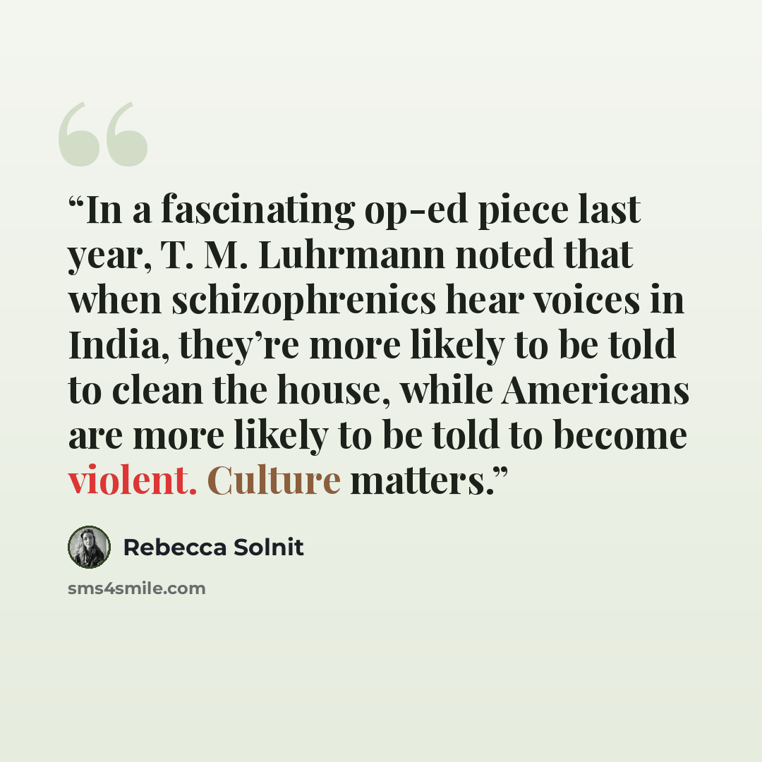“In a fascinating op-ed piece last year, T. M. Luhrmann noted that when schizophrenics hear voices in India, they’re more likely to be told to clean the house, while Americans are more likely to be told to become violent. Culture matters.” quote by Rebecca Solnit