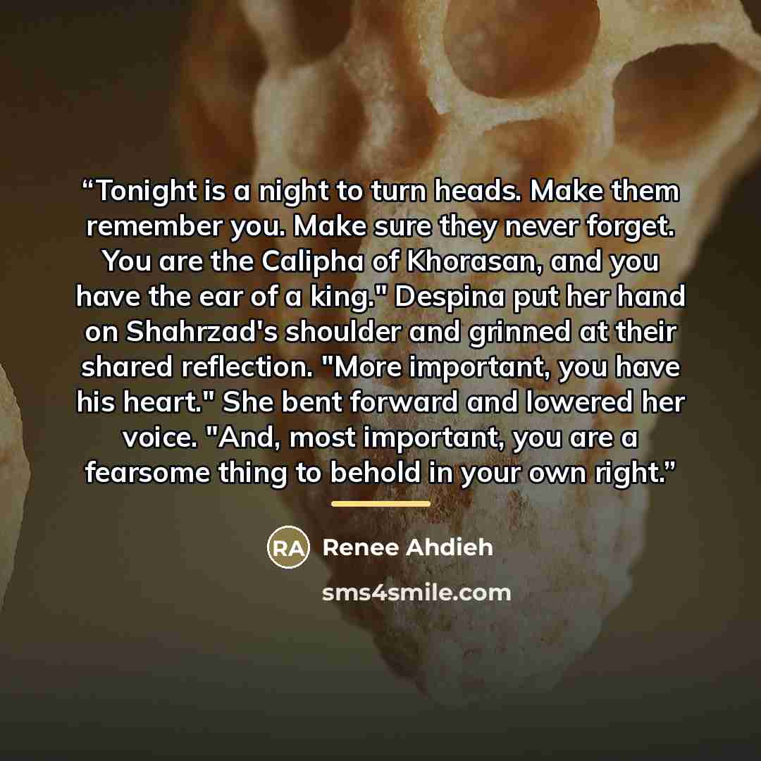 “Tonight is a night to turn heads. Make them remember you. Make sure they never forget. You are the Calipha of Khorasan, and you have the ear of a king." Despina put her hand on Shahrzad's shoulder and grinned at their shared reflection. "More important, you have his heart." She bent forward and…” quote by Renee Ahdieh
