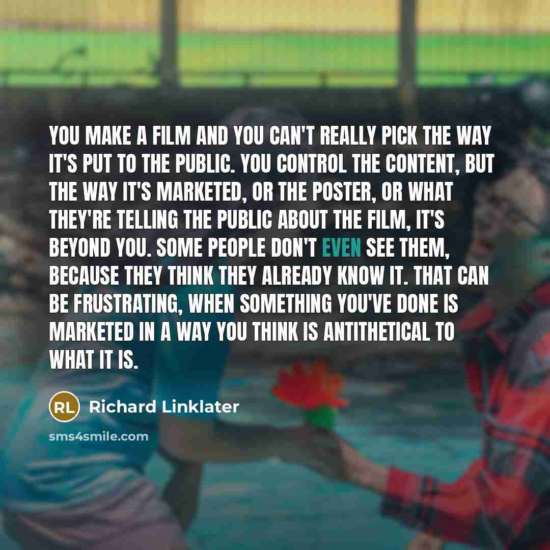 “You make a film and you can't really pick the way it's put to the public. You control the content, but the way it's marketed, or the poster, or what they're telling the public about the film, it's beyond you. Some people don't even see them, because they think they already know it. That can be…” quote by Richard Linklater