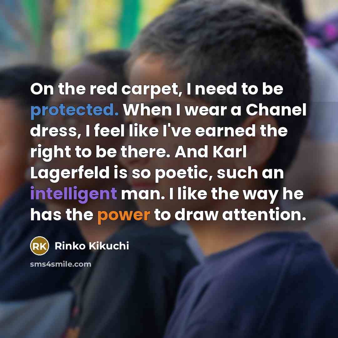 “On the red carpet, I need to be protected. When I wear a Chanel dress, I feel like I've earned the right to be there. And Karl Lagerfeld is so poetic, such an intelligent man. I like the way he has the power to draw attention.” quote by Rinko Kikuchi