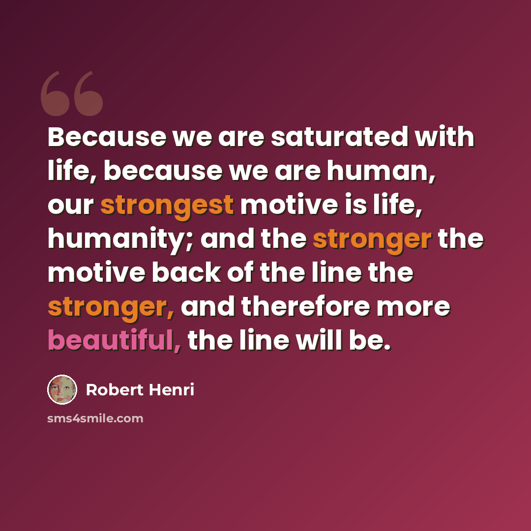 “Because we are saturated with life, because we are human, our strongest motive is life, humanity; and the stronger the motive back of the line the stronger, and therefore more beautiful, the line will be.” quote by Robert Henri