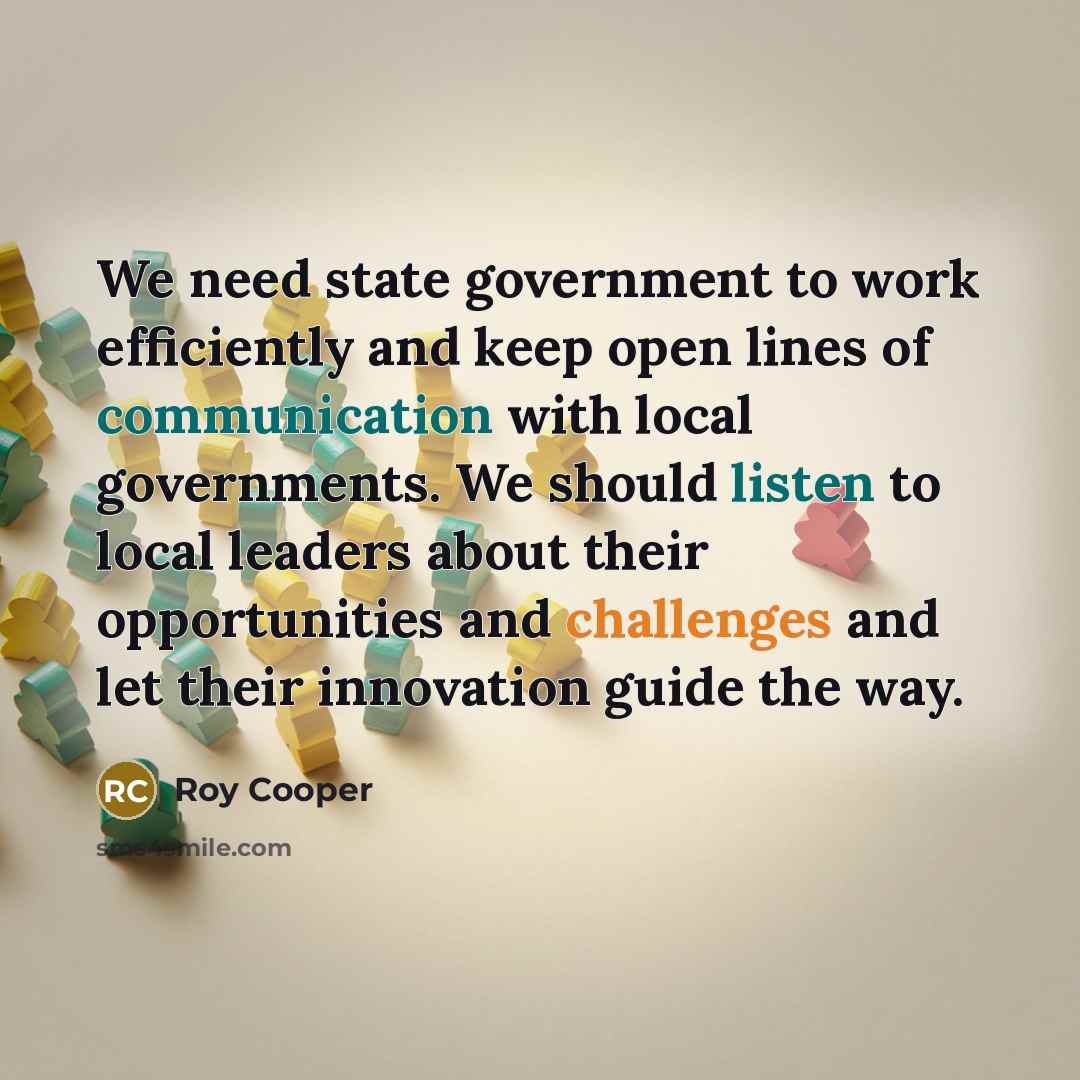 “We need state government to work efficiently and keep open lines of communication with local governments. We should listen to local leaders about their opportunities and challenges and let their innovation guide the way.” quote by Roy Cooper
