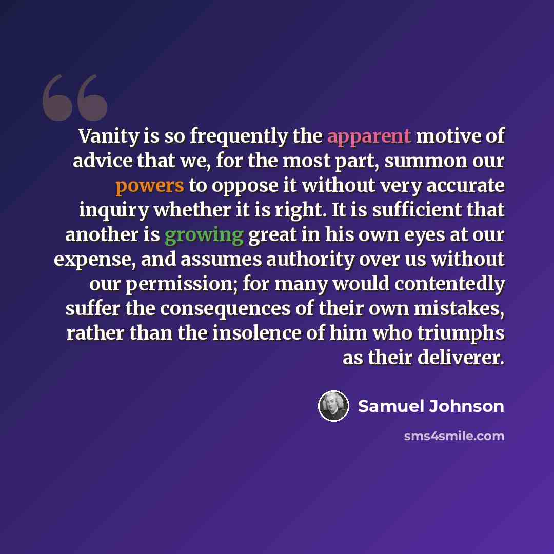 “Vanity is so frequently the apparent motive of advice that we, for the most part, summon our powers to oppose it without very accurate inquiry whether it is right. It is sufficient that another is growing great in his own eyes at our expense, and assumes authority over us without our permission…” quote by Samuel Johnson