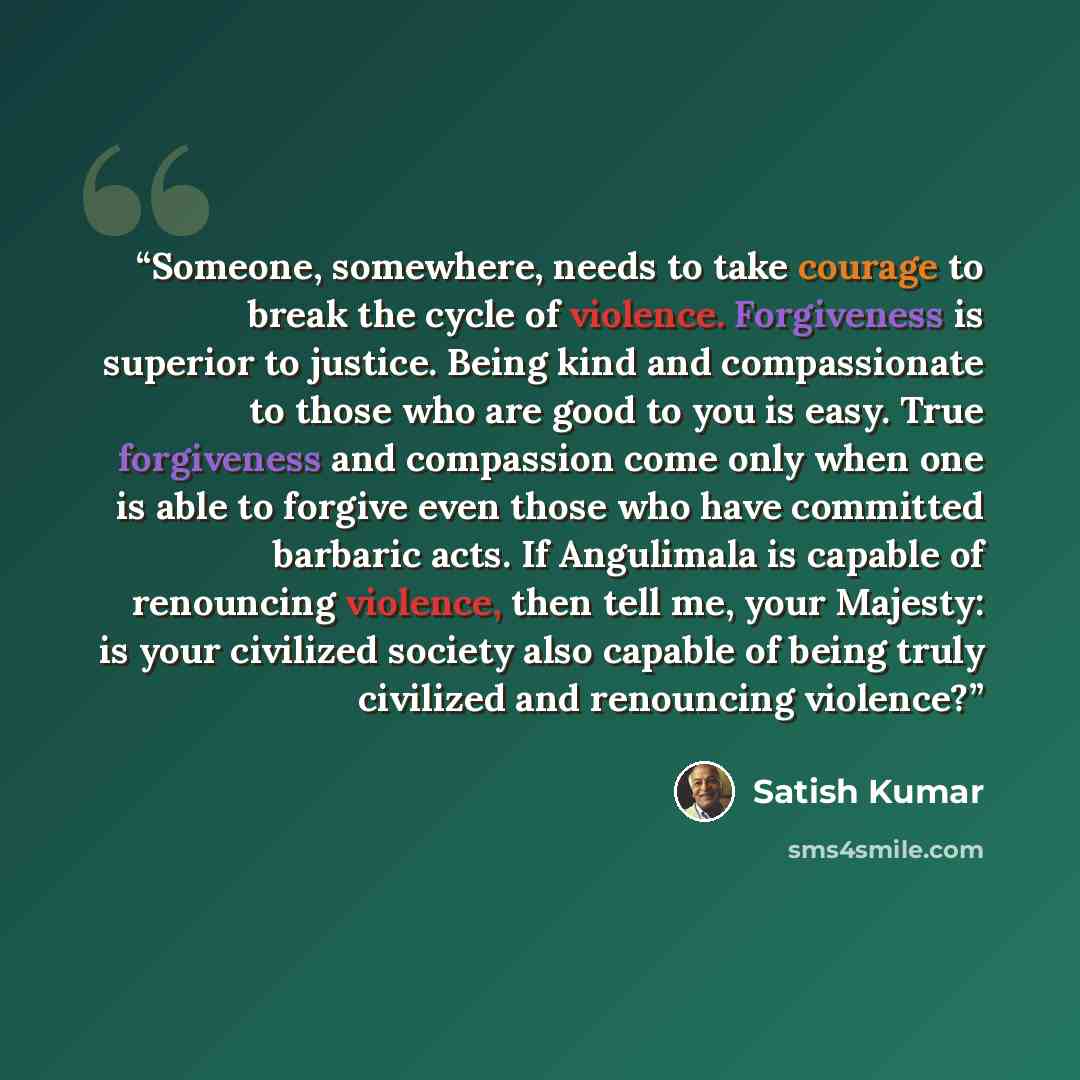 “Someone, somewhere, needs to take courage to break the cycle of violence. Forgiveness is superior to justice. Being kind and compassionate to those who are good to you is easy. True forgiveness and compassion come only when one is able to forgive even those who have committed barbaric acts. If…” quote by Satish Kumar