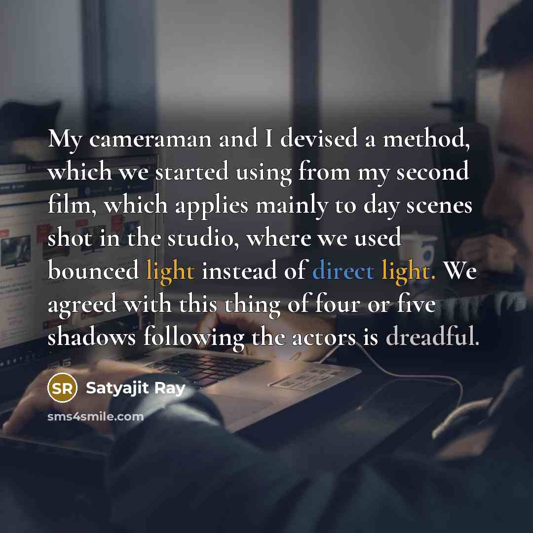 “My cameraman and I devised a method, which we started using from my second film, which applies mainly to day scenes shot in the studio, where we used bounced light instead of direct light. We agreed with this thing of four or five shadows following the actors is dreadful.” quote by Satyajit Ray