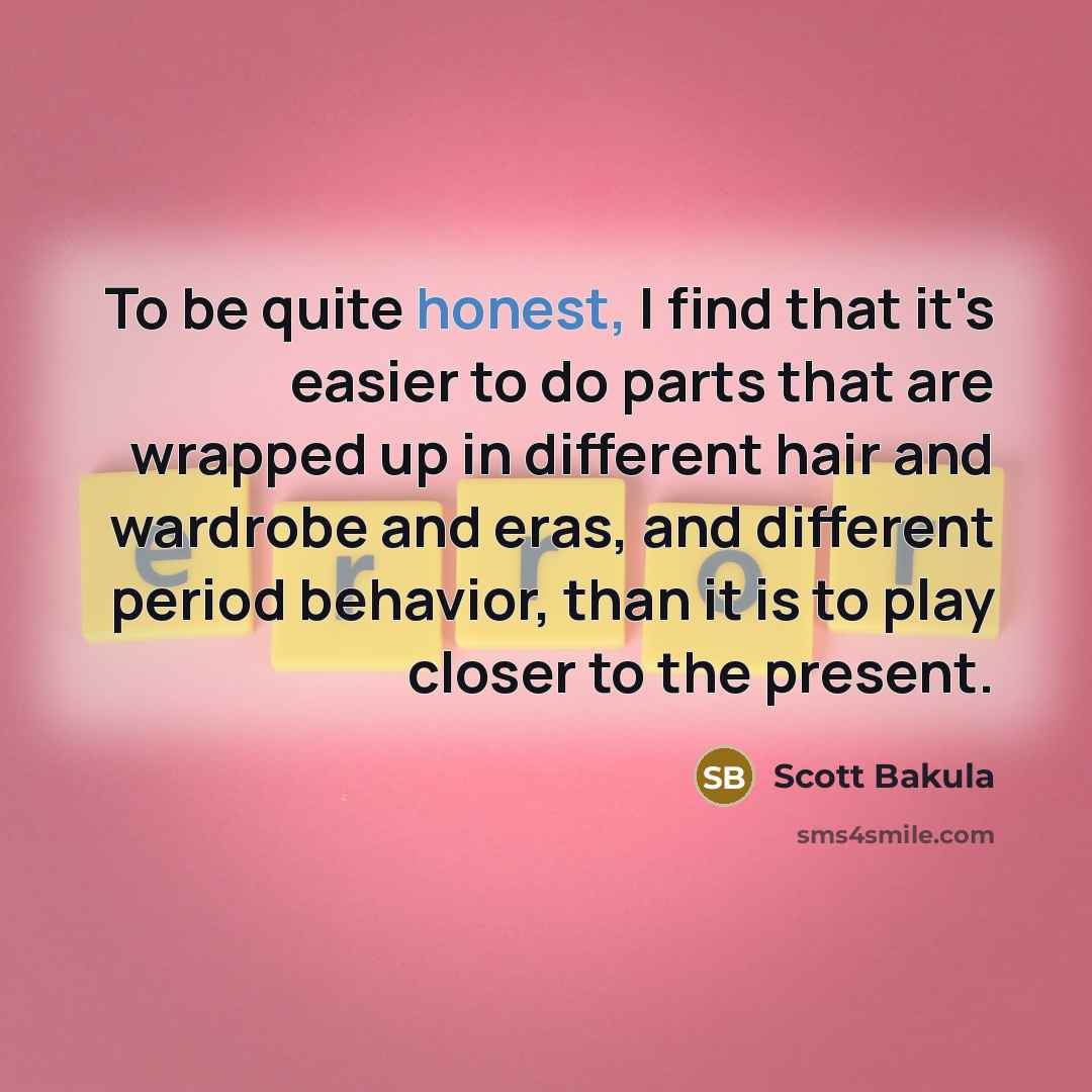 “To be quite honest, I find that it's easier to do parts that are wrapped up in different hair and wardrobe and eras, and different period behavior, than it is to play closer to the present.” quote by Scott Bakula