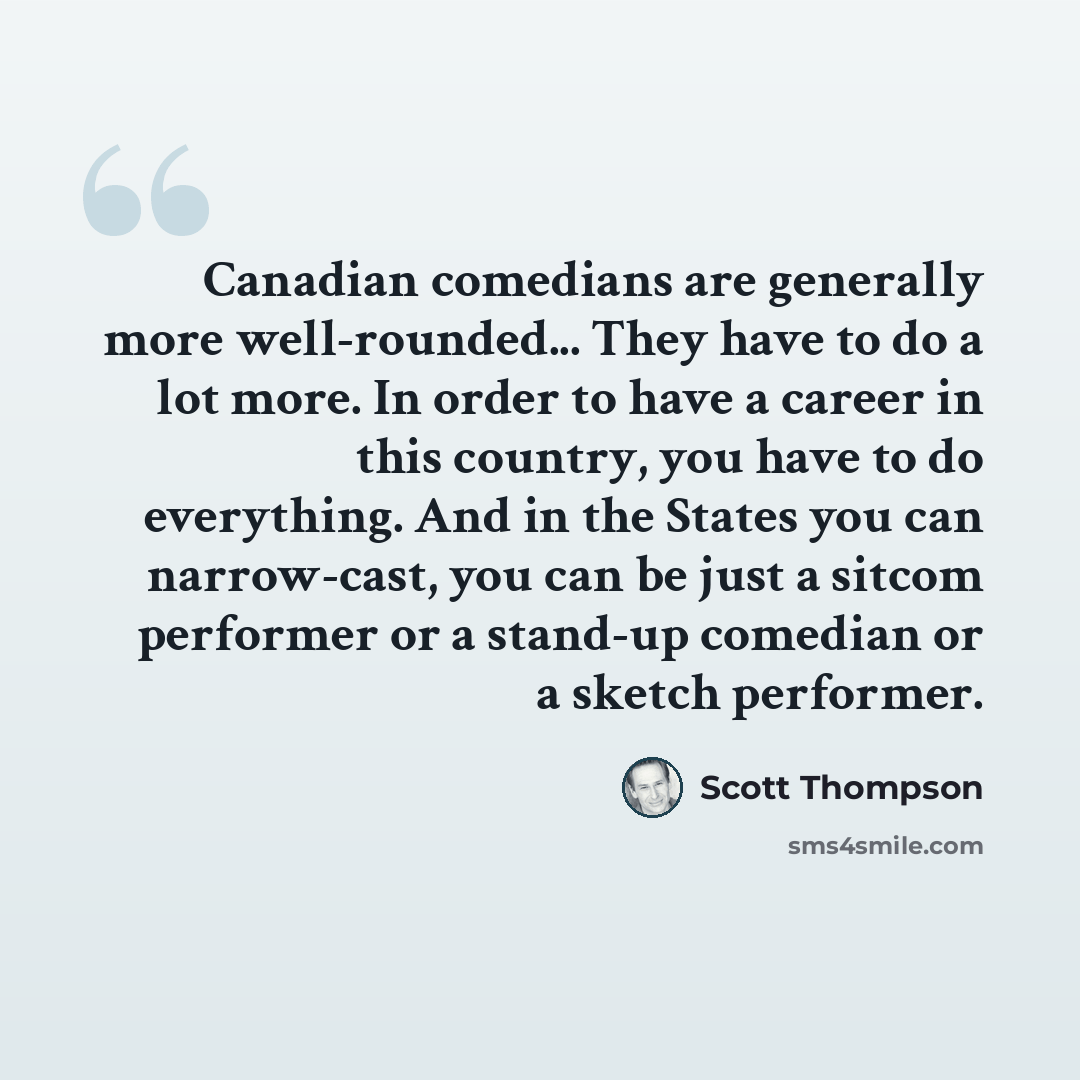 “Canadian comedians are generally more well-rounded... They have to do a lot more. In order to have a career in this country, you have to do everything. And in the States you can narrow-cast, you can be just a sitcom performer or a stand-up comedian or a sketch performer.” quote by Scott Thompson