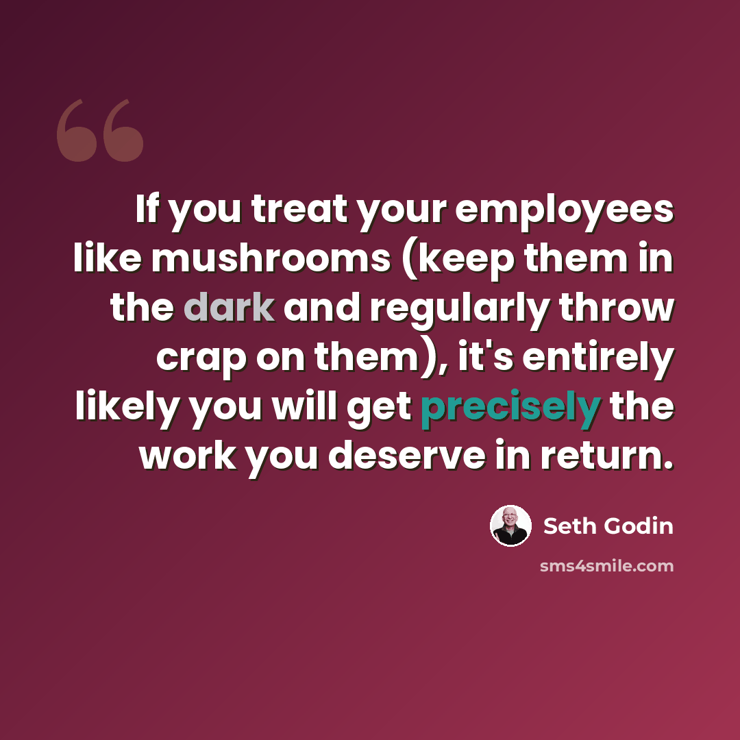 “If you treat your employees like mushrooms (keep them in the dark and regularly throw crap on them), it's entirely likely you will get precisely the work you deserve in return.” quote by Seth Godin