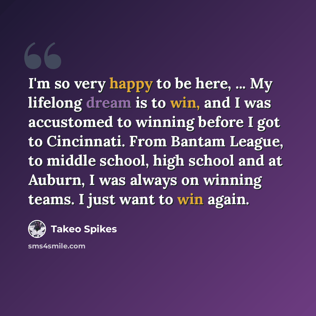 “I'm so very happy to be here, ... My lifelong dream is to win, and I was accustomed to winning before I got to Cincinnati. From Bantam League, to middle school, high school and at Auburn, I was always on winning teams. I just want to win again.” quote by Takeo Spikes