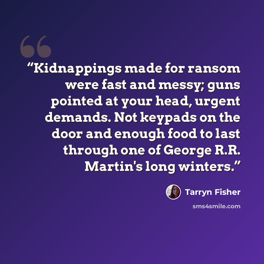 “Kidnappings made for ransom were fast and messy; guns pointed at your head, urgent demands. Not keypads on the door and enough food to last through one of George R.R. Martin's long winters.” quote by Tarryn Fisher