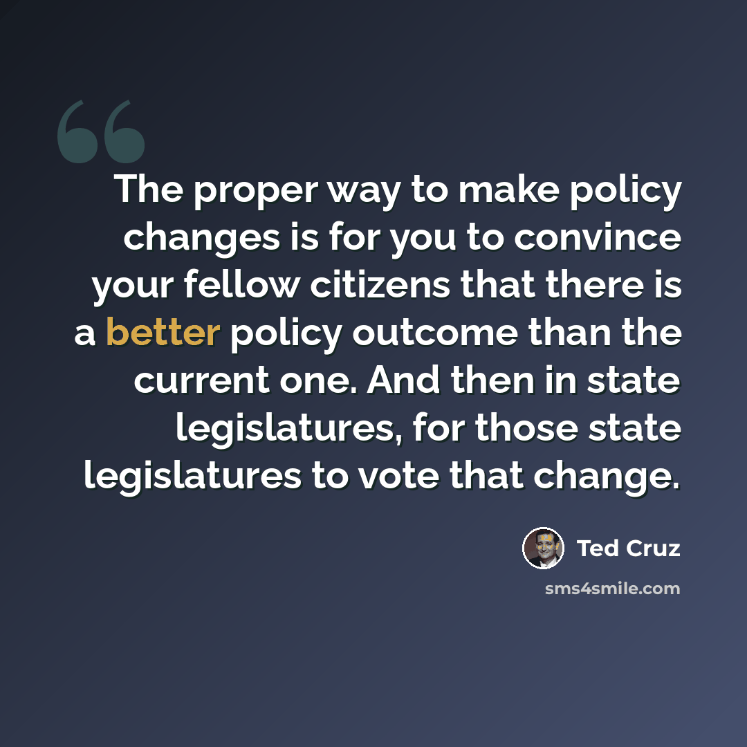 “The proper way to make policy changes is for you to convince your fellow citizens that there is a better policy outcome than the current one. And then in state legislatures, for those state legislatures to vote that change.” quote by Ted Cruz