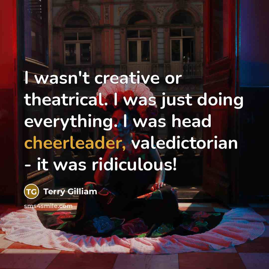 “I wasn't creative or theatrical. I was just doing everything. I was head cheerleader, valedictorian - it was ridiculous!” quote by Terry Gilliam