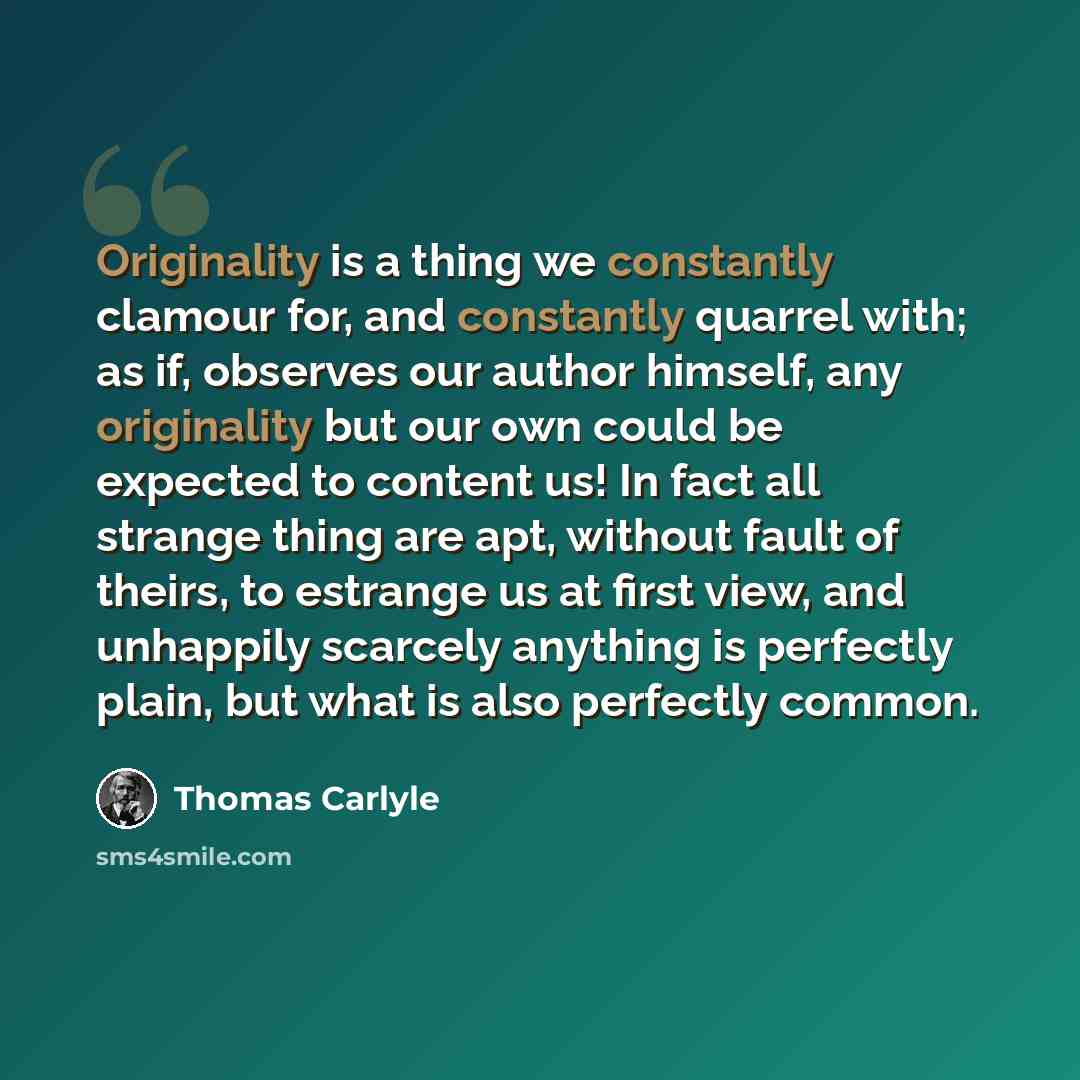 “Originality is a thing we constantly clamour for, and constantly quarrel with; as if, observes our author himself, any originality but our own could be expected to content us! In fact all strange thing are apt, without fault of theirs, to estrange us at first view, and unhappily scarcely anything…” quote by Thomas Carlyle