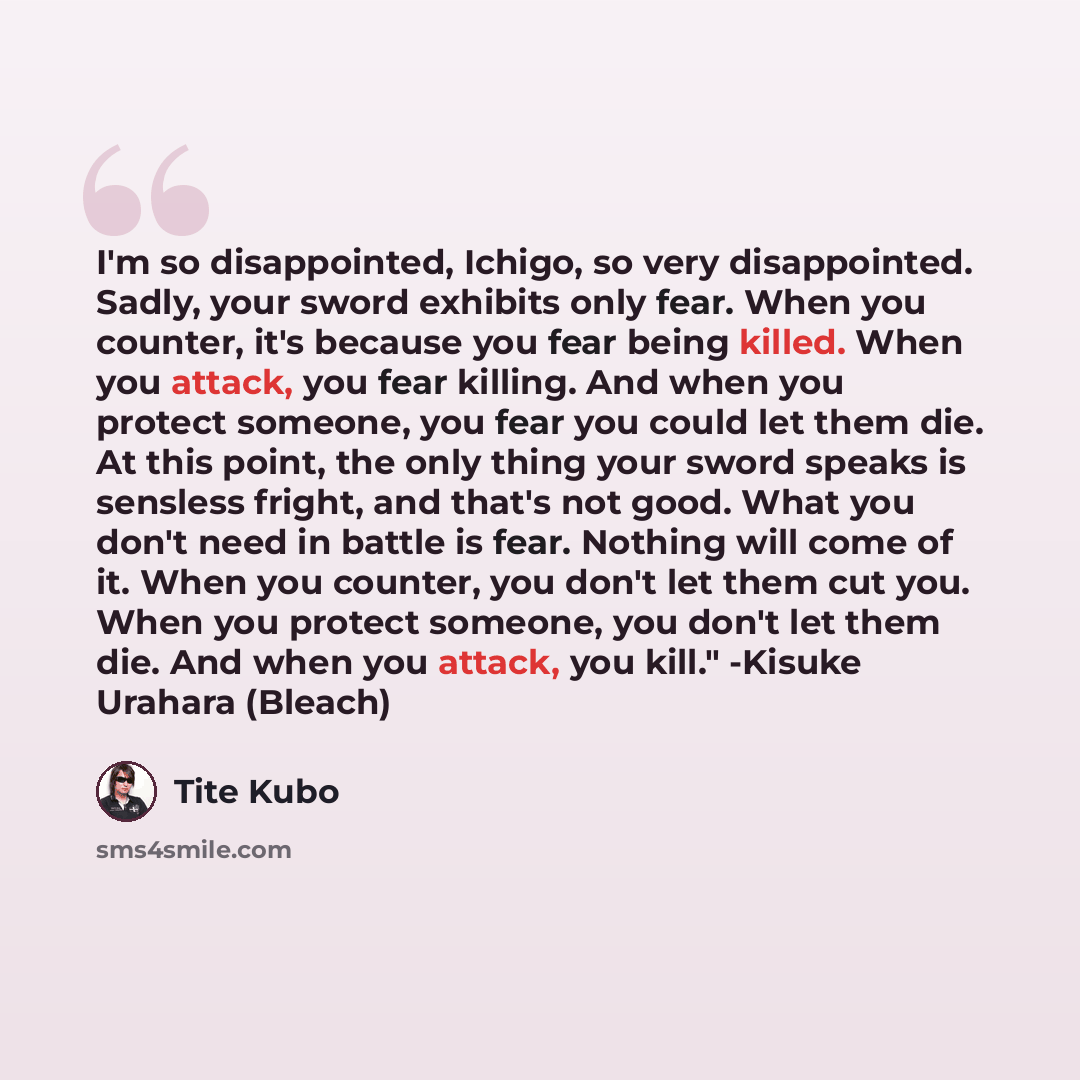 “I'm so disappointed, Ichigo, so very disappointed. Sadly, your sword exhibits only fear. When you counter, it's because you fear being killed. When you attack, you fear killing. And when you protect someone, you fear you could let them die. At this point, the only thing your sword speaks is…” quote by Tite Kubo
