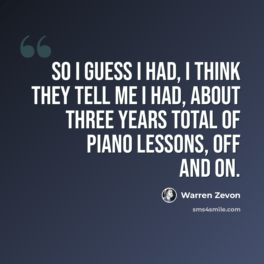 “So I guess I had, I think they tell me I had, about three years total of piano lessons, off and on.” quote by Warren Zevon