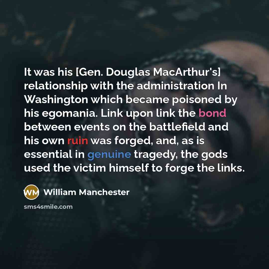 “It was his [Gen. Douglas MacArthur's] relationship with the administration In Washington which became poisoned by his egomania. Link upon link the bond between events on the battlefield and his own ruin was forged, and, as is essential in genuine tragedy, the gods used the victim himself to forge…” quote by William Manchester