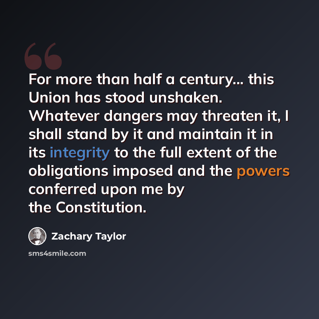 “For more than half a century... this Union has stood unshaken. Whatever dangers may threaten it, I shall stand by it and maintain it in its integrity to the full extent of the obligations imposed and the powers conferred upon me by the Constitution.” quote by Zachary Taylor