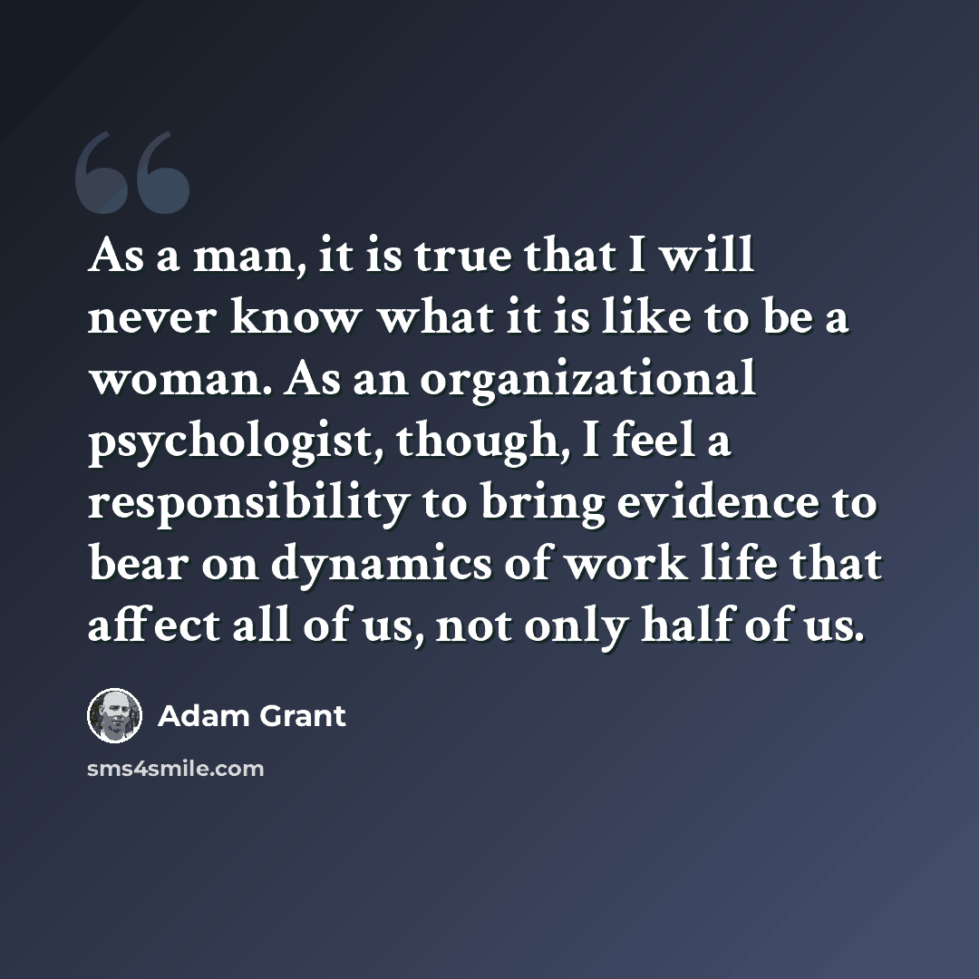 “As a man, it is true that I will never know what it is like to be a woman. As an organizational psychologist, though, I feel a responsibility to bring evidence to bear on dynamics of work life that affect all of us, not only half of us.” quote by Adam Grant