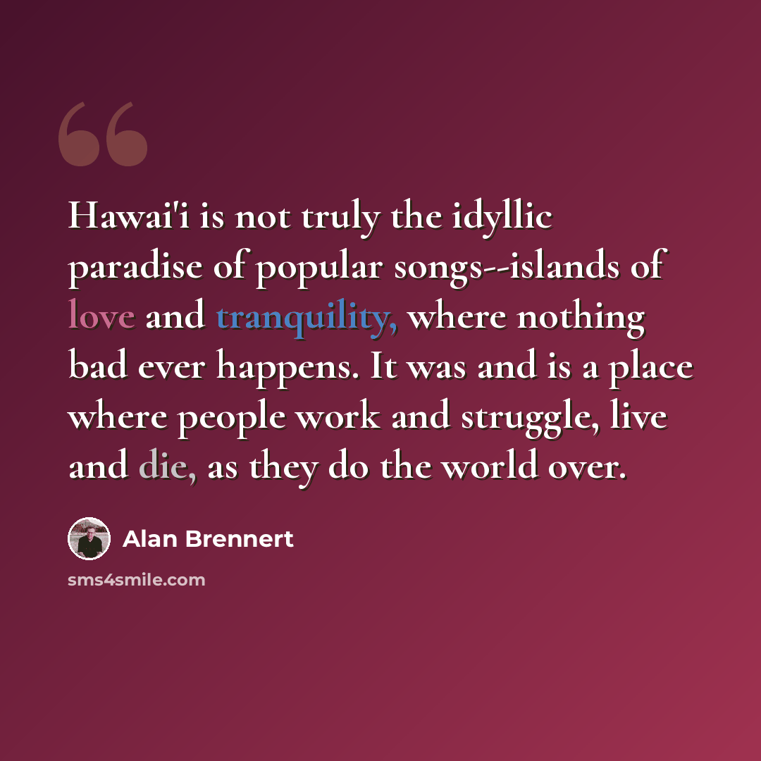 “Hawai'i is not truly the idyllic paradise of popular songs--islands of love and tranquility, where nothing bad ever happens. It was and is a place where people work and struggle, live and die, as they do the world over.” quote by Alan Brennert