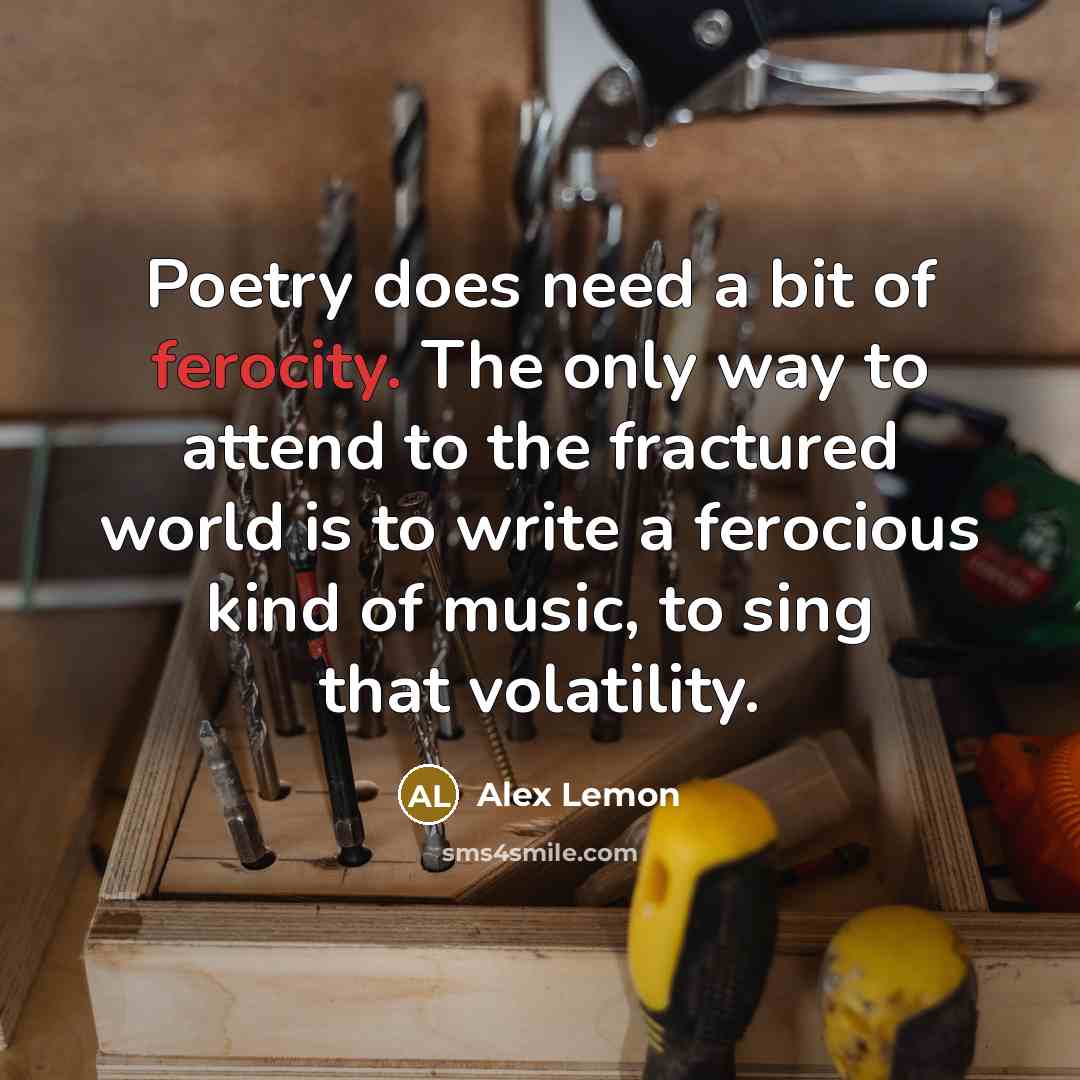 “Poetry does need a bit of ferocity. The only way to attend to the fractured world is to write a ferocious kind of music, to sing that volatility.” quote by Alex Lemon