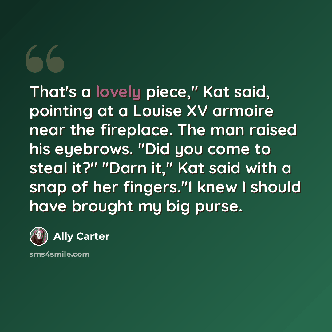“That's a lovely piece," Kat said, pointing at a Louise XV armoire near the fireplace. The man raised his eyebrows. "Did you come to steal it?" "Darn it," Kat said with a snap of her fingers."I knew I should have brought my big purse.” quote by Ally Carter