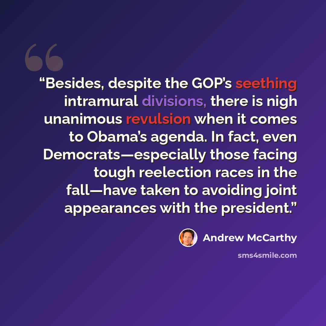 “Besides, despite the GOP’s seething intramural divisions, there is nigh unanimous revulsion when it comes to Obama’s agenda. In fact, even Democrats—especially those facing tough reelection races in the fall—have taken to avoiding joint appearances with the president.” quote by Andrew McCarthy