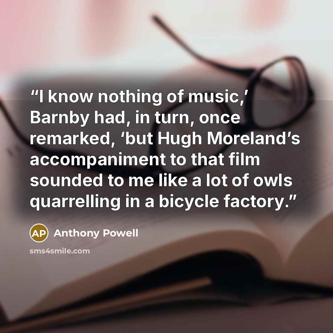 “I know nothing of music,’ Barnby had, in turn, once remarked, ‘but Hugh Moreland’s accompaniment to that film sounded to me like a lot of owls quarrelling in a bicycle factory.” quote by Anthony Powell