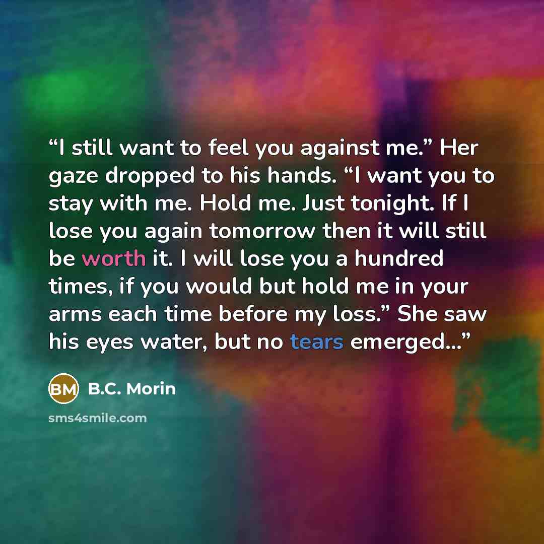 “I still want to feel you against me.” Her gaze dropped to his hands. “I want you to stay with me. Hold me. Just tonight. If I lose you again tomorrow then it will still be worth it. I will lose you a hundred times, if you would but hold me in your arms each time before my loss.” She saw his eyes…” quote by B.C. Morin