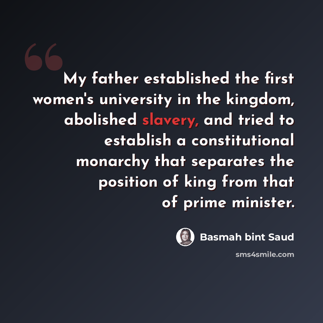 “My father established the first women's university in the kingdom, abolished slavery, and tried to establish a constitutional monarchy that separates the position of king from that of prime minister.” quote by Basmah bint Saud