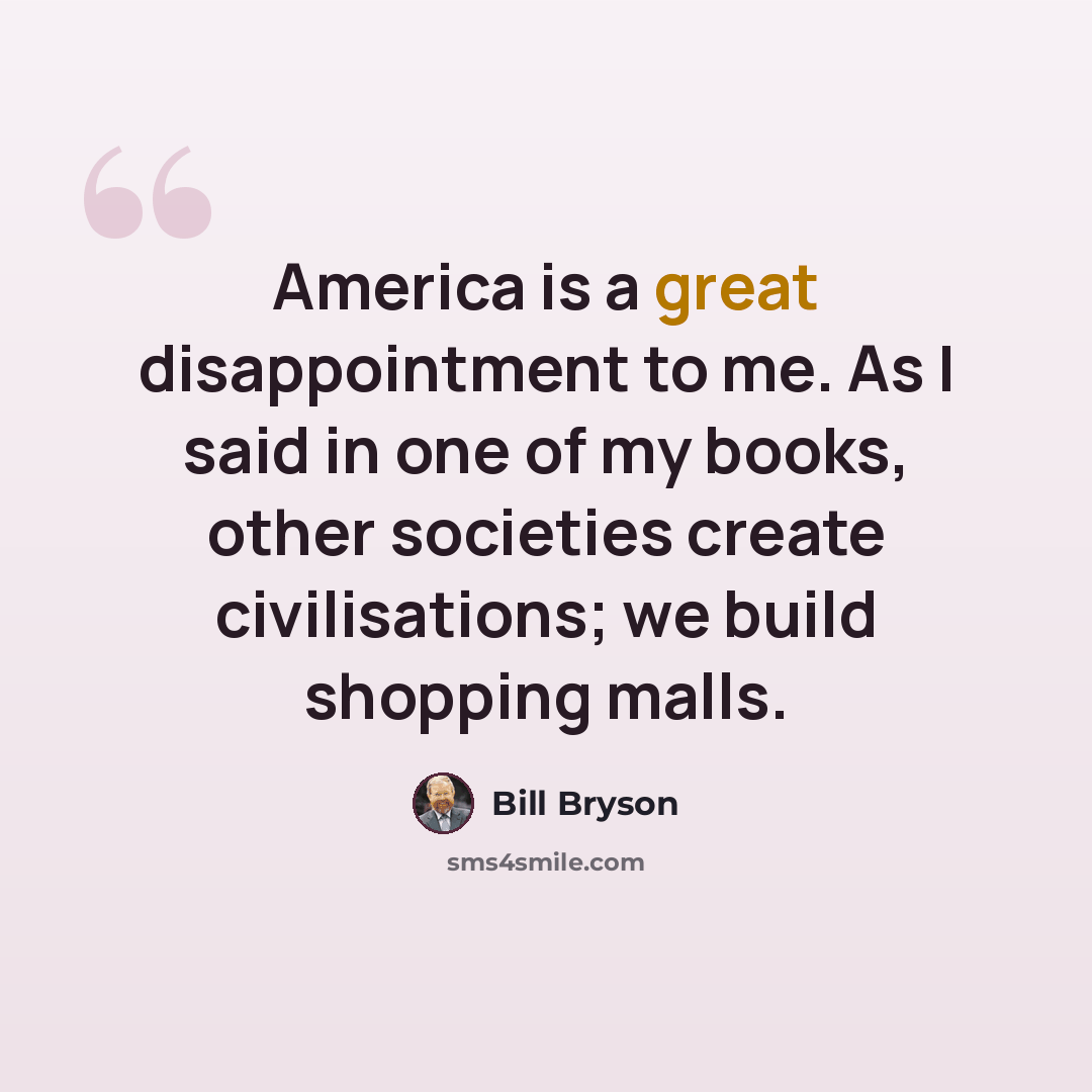“America is a great disappointment to me. As I said in one of my books, other societies create civilisations; we build shopping malls.” quote by Bill Bryson