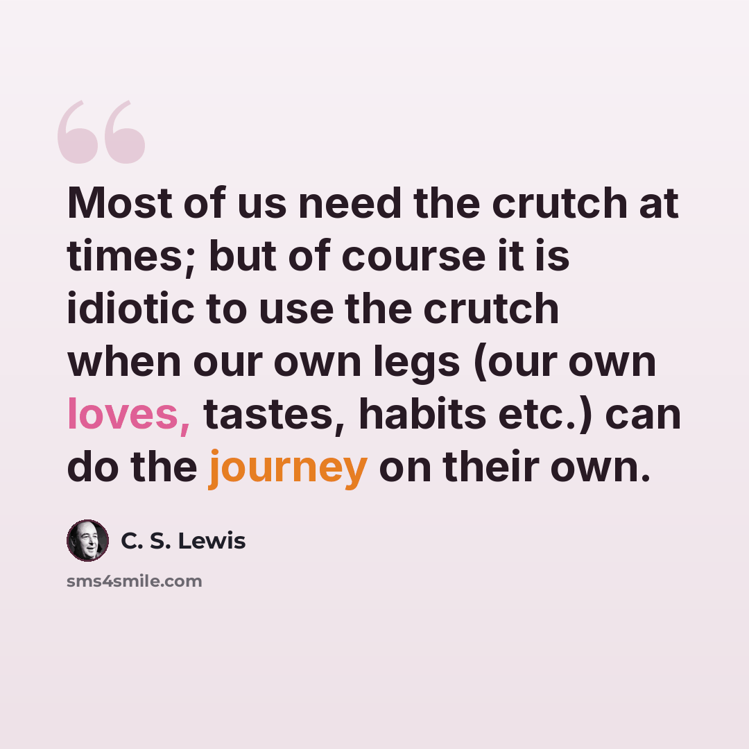 “Most of us need the crutch at times; but of course it is idiotic to use the crutch when our own legs (our own loves, tastes, habits etc.) can do the journey on their own.” quote by C. S. Lewis