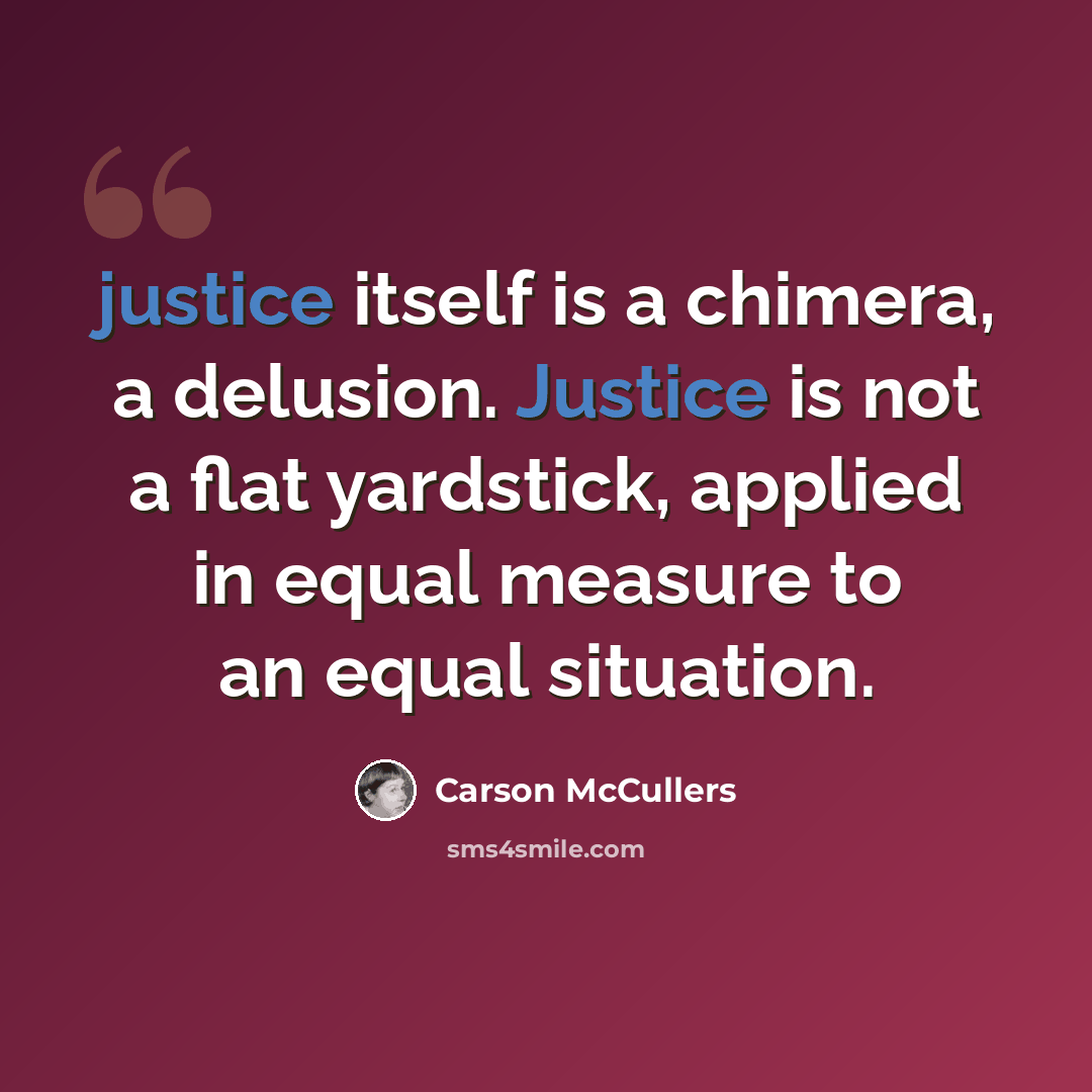 “justice itself is a chimera, a delusion. Justice is not a flat yardstick, applied in equal measure to an equal situation.” quote by Carson McCullers