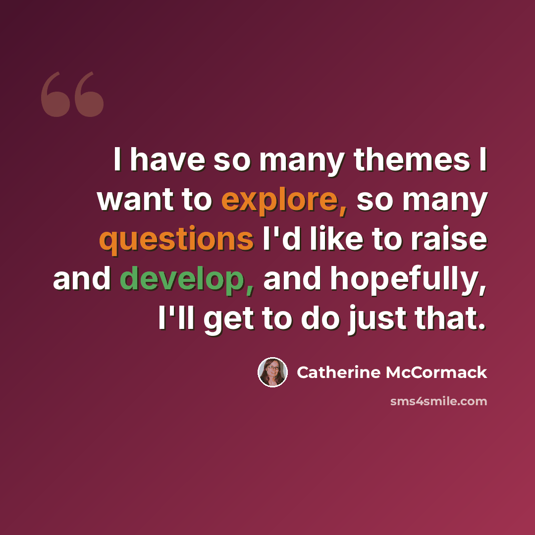 “I have so many themes I want to explore, so many questions I'd like to raise and develop, and hopefully, I'll get to do just that.” quote by Catherine McCormack