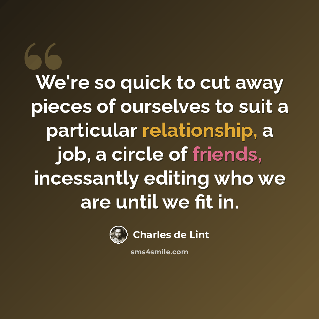 “We're so quick to cut away pieces of ourselves to suit a particular relationship, a job, a circle of friends, incessantly editing who we are until we fit in.” quote by Charles de Lint
