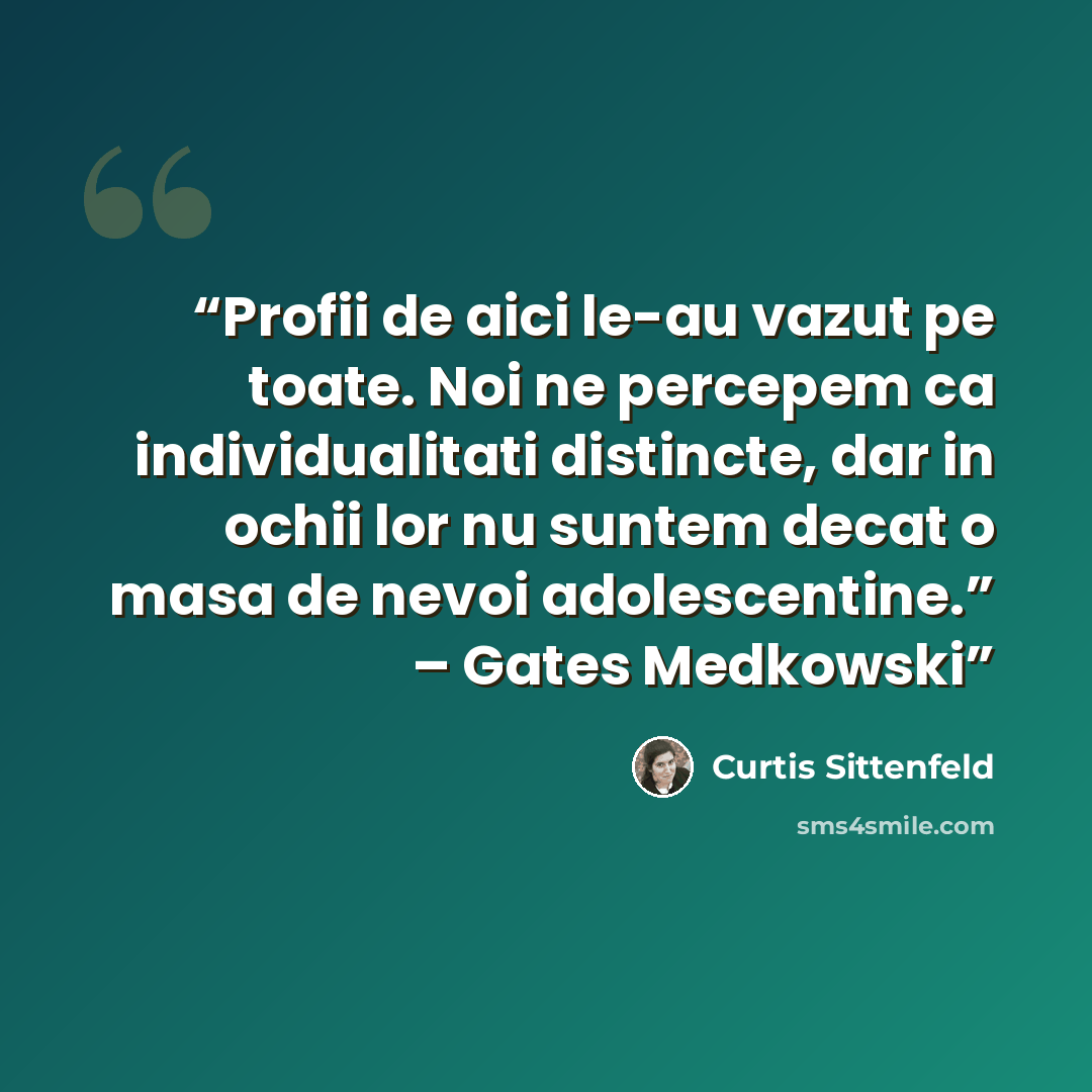 “Profii de aici le-au vazut pe toate. Noi ne percepem ca individualitati distincte, dar in ochii lor nu suntem decat o masa de nevoi adolescentine.” – Gates Medkowski” quote by Curtis Sittenfeld