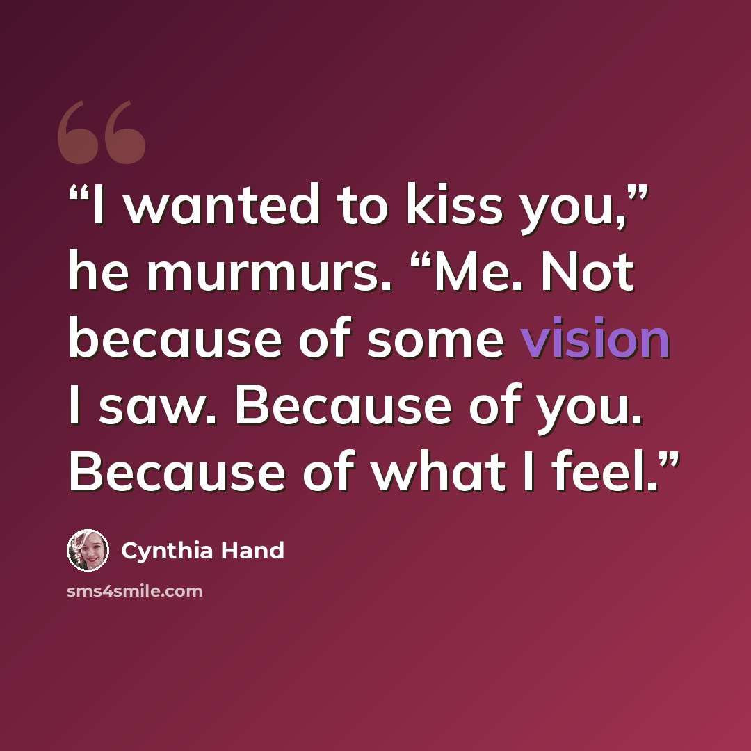 “I wanted to kiss you,” he murmurs. “Me. Not because of some vision I saw. Because of you. Because of what I feel.” quote by Cynthia Hand