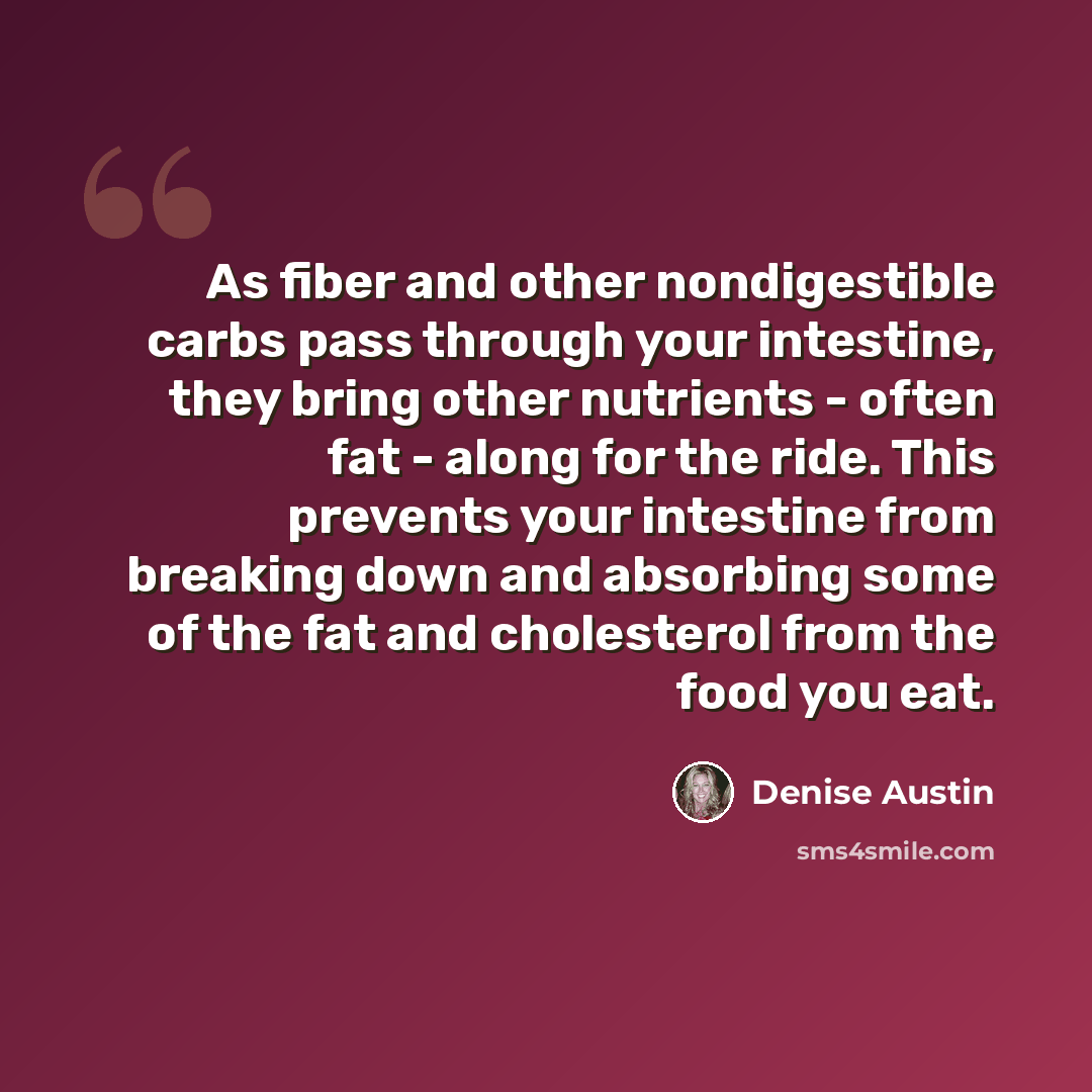“As fiber and other nondigestible carbs pass through your intestine, they bring other nutrients - often fat - along for the ride. This prevents your intestine from breaking down and absorbing some of the fat and cholesterol from the food you eat.” quote by Denise Austin