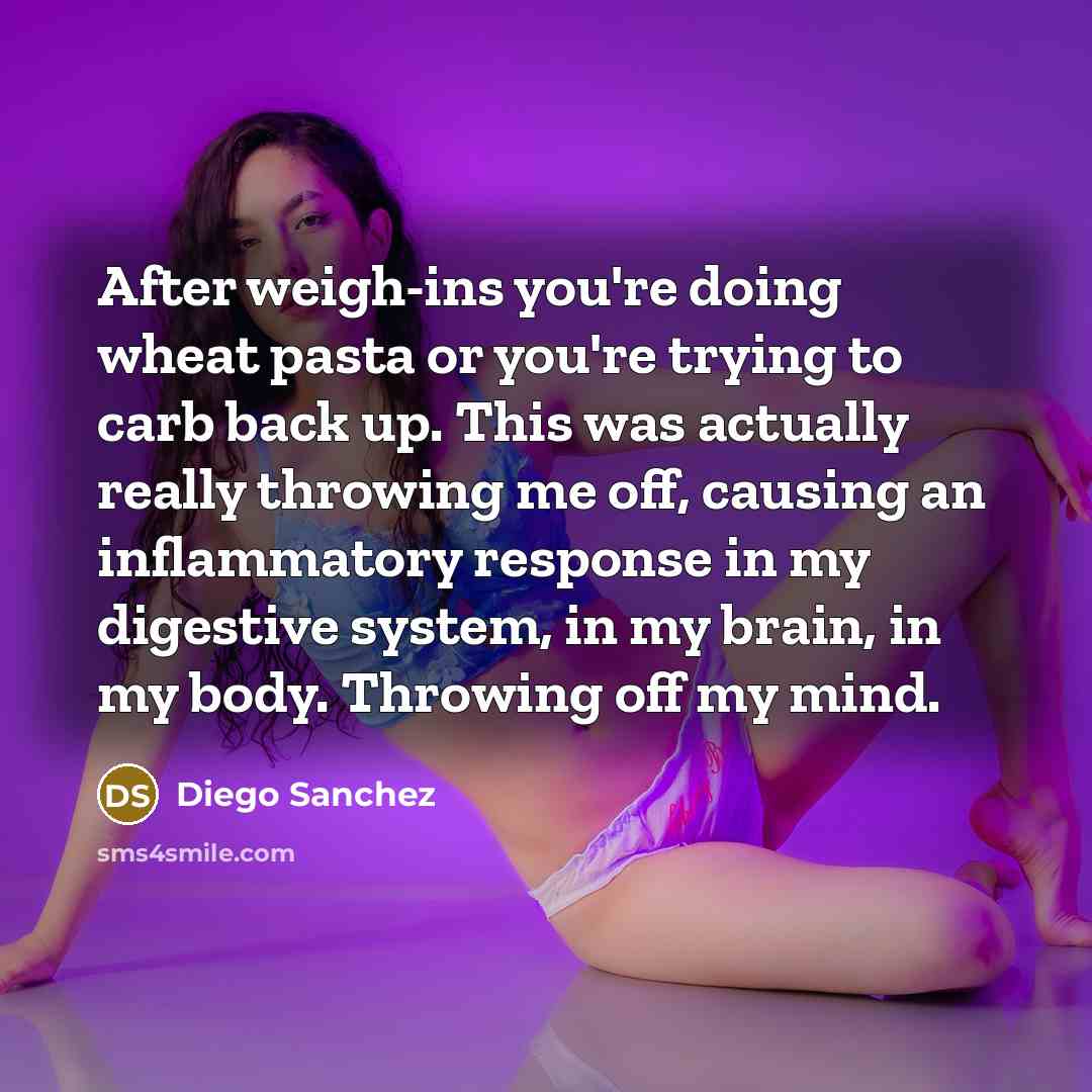 “After weigh-ins you're doing wheat pasta or you're trying to carb back up. This was actually really throwing me off, causing an inflammatory response in my digestive system, in my brain, in my body. Throwing off my mind.” quote by Diego Sanchez