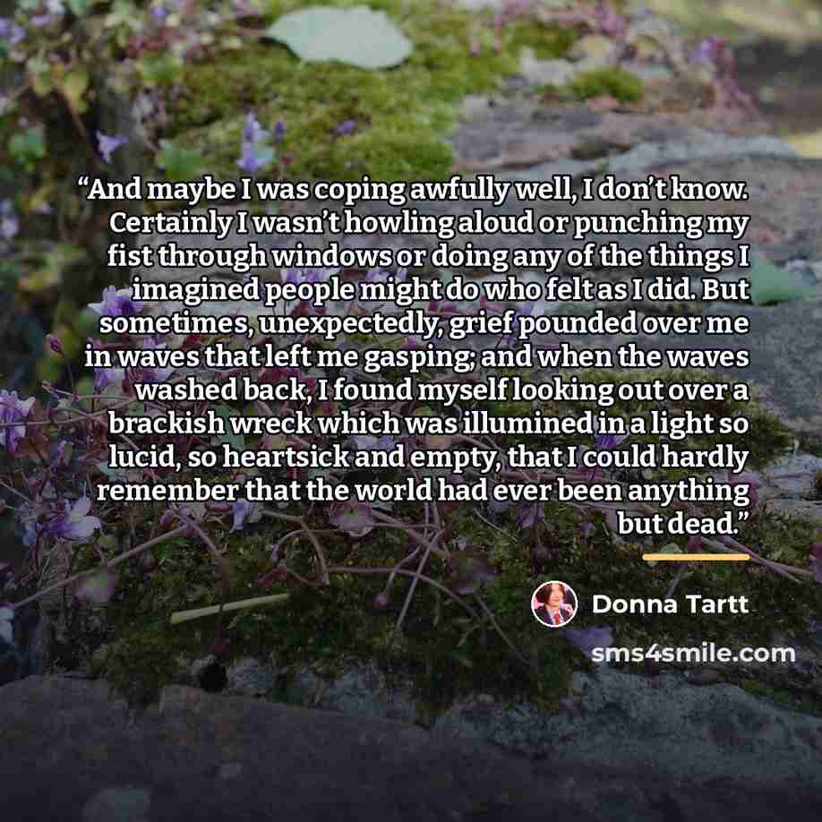 “And maybe I was coping awfully well, I don’t know. Certainly I wasn’t howling aloud or punching my fist through windows or doing any of the things I imagined people might do who felt as I did. But sometimes, unexpectedly, grief pounded over me in waves that left me gasping; and when the waves…” quote by Donna Tartt