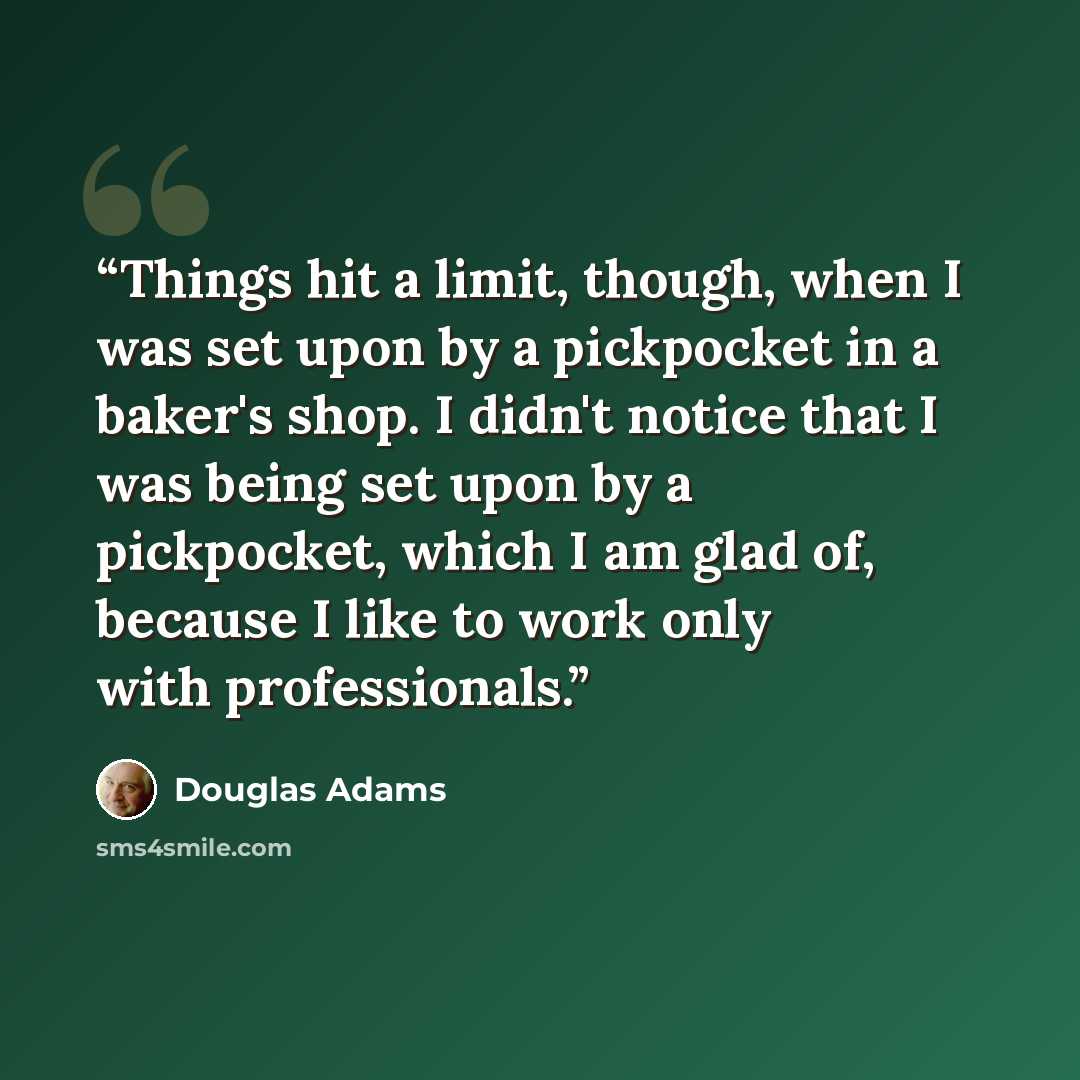 “Things hit a limit, though, when I was set upon by a pickpocket in a baker's shop. I didn't notice that I was being set upon by a pickpocket, which I am glad of, because I like to work only with professionals.” quote by Douglas Adams