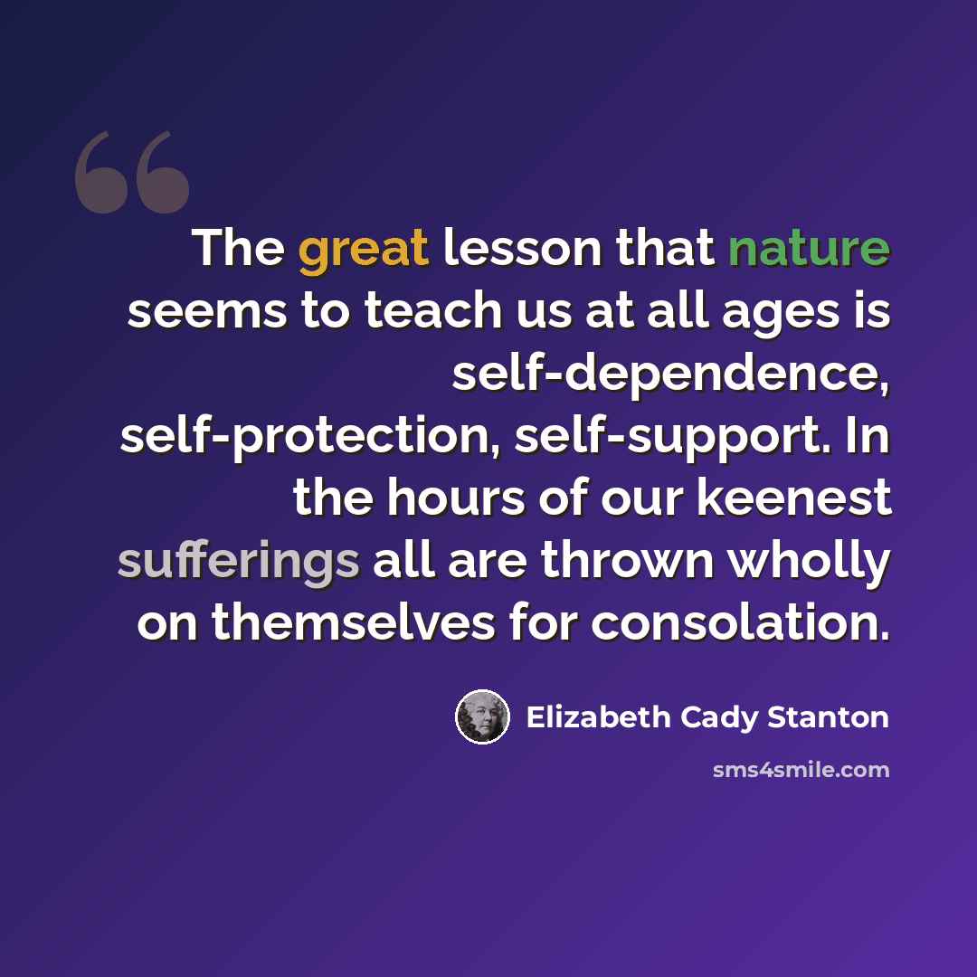 “The great lesson that nature seems to teach us at all ages is self-dependence, self-protection, self-support. In the hours of our keenest sufferings all are thrown wholly on themselves for consolation.” quote by Elizabeth Cady Stanton
