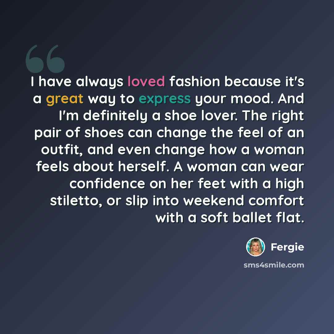 “I have always loved fashion because it's a great way to express your mood. And I'm definitely a shoe lover. The right pair of shoes can change the feel of an outfit, and even change how a woman feels about herself. A woman can wear confidence on her feet with a high stiletto, or slip into weekend…” quote by Fergie