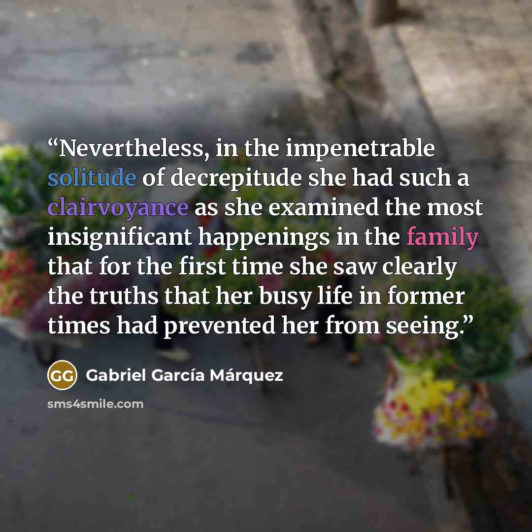 “Nevertheless, in the impenetrable solitude of decrepitude she had such a clairvoyance as she examined the most insignificant happenings in the family that for the first time she saw clearly the truths that her busy life in former times had prevented her from seeing.” quote by Gabriel García Márquez