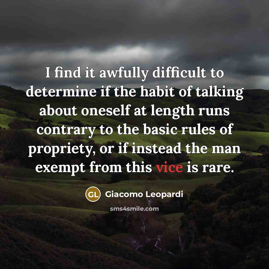 “I find it awfully difficult to determine if the habit of talking about oneself at length runs contrary to the basic rules of propriety, or if instead the man exempt from this vice is rare.” quote by Giacomo Leopardi