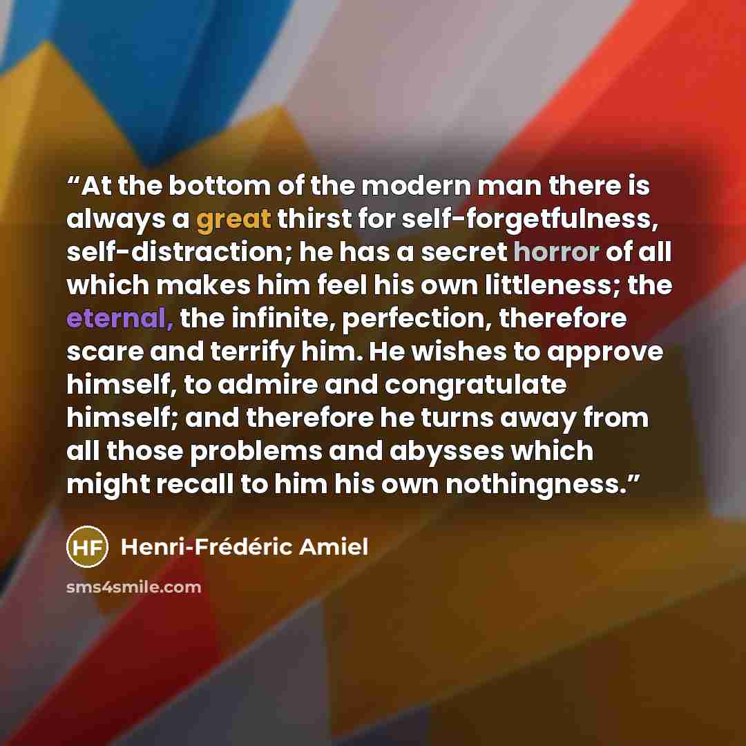 “At the bottom of the modern man there is always a great thirst for self-forgetfulness, self-distraction; he has a secret horror of all which makes him feel his own littleness; the eternal, the infinite, perfection, therefore scare and terrify him. He wishes to approve himself, to admire and…” quote by Henri-Frédéric Amiel