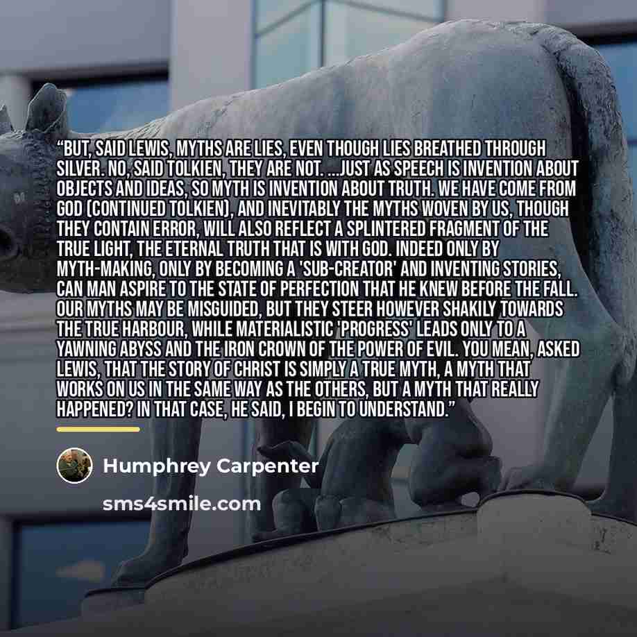 “But, said Lewis, myths are lies, even though lies breathed through silver. No, said Tolkien, they are not. ...just as speech is invention about objects and ideas, so myth is invention about truth. We have come from God (continued Tolkien), and inevitably the myths woven by us, though they contain…” quote by Humphrey Carpenter