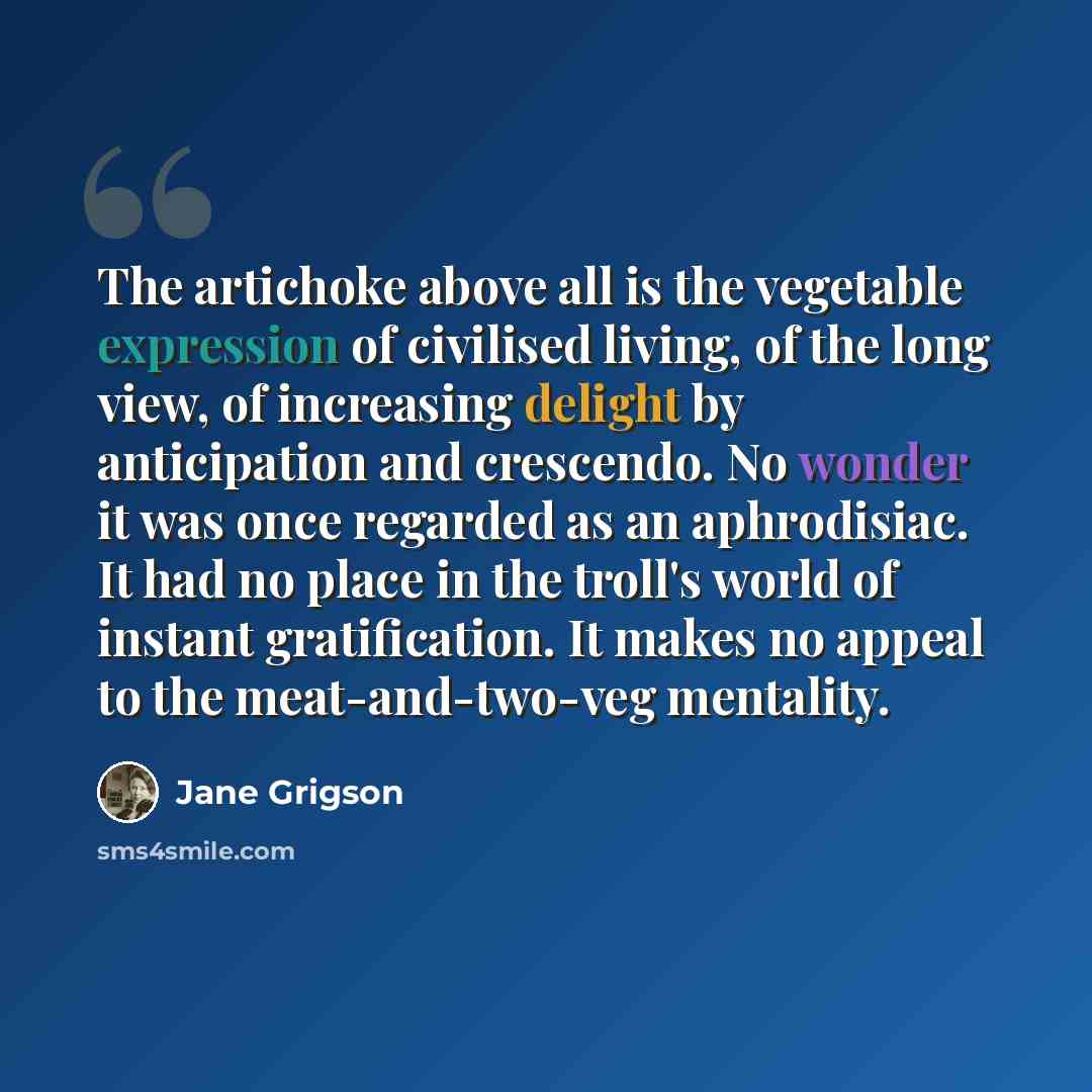 “The artichoke above all is the vegetable expression of civilised living, of the long view, of increasing delight by anticipation and crescendo. No wonder it was once regarded as an aphrodisiac. It had no place in the troll's world of instant gratification. It makes no appeal to the…” quote by Jane Grigson